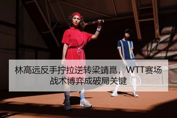 林高远反手拧拉逆转梁靖崑，WTT赛场战术博弈成破局关键