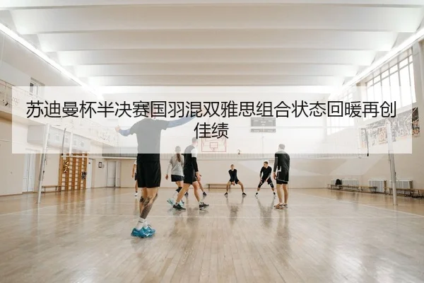 苏迪曼杯半决赛国羽混双雅思组合状态回暖再创佳绩