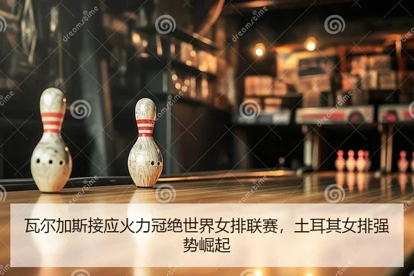 瓦尔加斯接应火力冠绝世界女排联赛，土耳其女排强势崛起